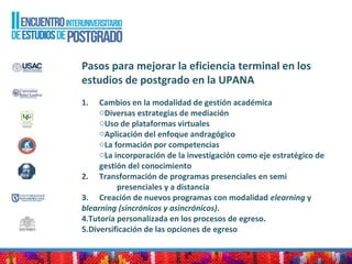 Pasos para mejorar la eficiencia terminal en los
estudios de postgrado en la UPANA
1. Cambios en la modalidad de gestión académica
oDiversas estrategias de mediación
oUso de plataformas virtuales
oAplicación del enfoque andragógico
oLa formación por competencias
oLa incorporación de la investigación como eje estratégico de
gestión del conocimiento
2. Transformación de programas presenciales en semi
presenciales y a distancia
3. Creación de nuevos programas con modalidad elearning y
blearning (sincrónicos y asincrónicos).
4.Tutoría personalizada en los procesos de egreso.
5.Diversificación de las opciones de egreso
 