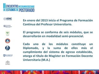 En enero del 2013 inicia el Programa de Formación
Continua del Profesor Universitario.
El programa se conforma de seis módulos, que se
desarrollarán en modalidad semi-presencial.
Cada uno de los módulos constituye un
Diplomado, y la suma de ellos más el
cumplimiento del sistema de egreso establecido,
otorga el título de Magíster en Formación Docente
Universitaria (M.A.)
 