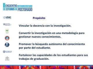 Propósito
Vincular la docencia con la investigación.
Convertir la investigación en una metodología para
gestionar nuevos conocimientos.
Promover la búsqueda autónoma del conocimiento
por parte del estudiante.
Fortalecer las capacidades de los estudiantes para sus
trabajos de graduación.
 