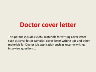 Doctor cover letter
This ppt file includes useful materials for writing cover letter
such as cover letter samples, cover letter writing tips and other
materials for Doctor job application such as resume writing,
interview questions…

 