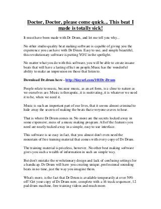 Doctor, Doctor, please come quick... This beat I
               made is totally sick!
It must have been made with Dr Drum, and let me tell you why...

No other studio quality beat making software is capable of giving you the
experience you can have with Dr Drum. Easy to use, and simple beautiful,
this revolutionary software is putting YOU in the spotlight.

No matter what you do with this software, you will be able to create insane
beats that will have a lasting effect on people.Music has the wonderful
ability to make an impression on those that listen to.

Download Dr.drum here - http://tinyurl.com/101Dr-Drum

People relate to music, because music, as an art form, is a close to nature as
we ourselves are. Music is theraputic, it is motivating, it is whatever we need
it to be, when we need it.

Music is such an important part of our lives, that it seems almost criminal to
hide away the secrets of making the beats that everyone craves to hear.

That is where Dr Drum comes in. No more are the secrets locked away in
some expensive, mess of a music making program. All of the features you
need are neatly tucked away in a simple, easy to use interface.

This software is so easy in fact, that you almost don't even need the
mountain of free training material that comes with every copy of Dr Drum.

The training material is priceless, however. No other beat making software
gives you such a wealth of information in such an simple way.

But don't mistake the revolutionary design and lack of confusing settings for
a handicap. Dr Drum will have you creating unique, professional sounding
beats in no time, just the way you imagine them.

What's more, is the fact that Dr Drum is available temporarily at over 50%
off! Get your copy of Dr Drum now, complete with a 16 track sequencer, 12
pad drum machine, free training videos and much more.
 