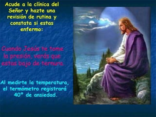 Acude a la clínica del Señor y hazte una revisión de rutina y constata si estas enfermo: Cuando Jesús te tome la presión, verás que estas bajo de ternura. Al medirte la temperatura, el termómetro registrará 40º de ansiedad. 