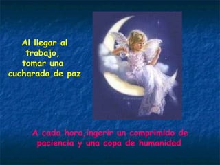 Al llegar al trabajo,  tomar una  cucharada de paz A cada hora,ingerir un comprimido de paciencia y una copa de humanidad 