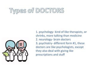 1. psychology- kind of like therapists, or shrinks, more talking than medicine  2. neurology- brain doctors  3. psychiatry- different form #1, these doctors are like psychologists, except they also deal with giving like prescriptions and stuff  