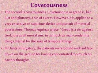 Covetousness
• The second iscovetousness. Covetousnessor greed is, like
lustand gluttony, a sin of excess.However, it is appliedto a
very excessiveor rapaciousdesire andpursuitof material
possessions.ThomasAquinas wrote, "Greed is a sinagainst
God, just as all mortal sins, in as much as man condemns
thingseternal for the sake of temporalthings."
• In Dante's Purgatory, the patientswere boundand laidface
down on the ground for having concentratedtoo much on
earthly thoughts.
 