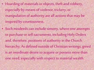 • Hoardingof materialsor objects,theftand robbery,
especiallyby means of violence,trickery, or
manipulationof authority are allactions that may be
inspiredby covetousness.
• Suchmisdeeds can includesimony, where one attempts
to purchase or sellsacraments,includingHolyOrders
and, therefore,positions of authority inthe Church
hierarchy. As definedoutsideof Christianwritings,greed
is an inordinatedesireto acquire or possess more than
one need,especiallywith respect tomaterialwealth.
 