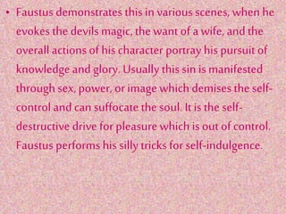 • Faustus demonstrates this in various scenes, when he
evokes the devils magic, the want of a wife, andthe
overall actions of his character portray his pursuit of
knowledgeand glory.Usually this sin is manifested
through sex, power, orimage which demises the self-
controland can suffocate the soul. Itis the self-
destructive drive for pleasure which is out ofcontrol.
Faustus performs his sillytricks for self-indulgence.
 