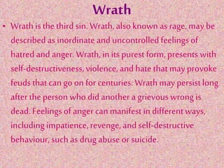 Wrath
• Wrath is the third sin. Wrath, also known as rage, may be
describedas inordinateand uncontrolled feelingsof
hatred and anger. Wrath, in its purest form, presents with
self-destructiveness,violence,and hate that may provoke
feudsthat can go on for centuries. Wrathmay persistlong
after theperson who didanother a grievouswrong is
dead.Feelingsof angercanmanifest in differentways,
includingimpatience,revenge,and self-destructive
behaviour,such as drug abuse or suicide.
 