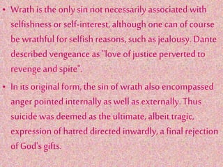 • Wrath is the onlysin not necessarily associated with
selfishness or self-interest, although onecan ofcourse
be wrathful for selfish reasons, such as jealousy.Dante
described vengeance as "love of justice perverted to
revenge and spite".
• In itsoriginalform, the sin of wrath also encompassed
anger pointedinternallyas wellas externally.Thus
suicide was deemedas the ultimate, albeit tragic,
expressionof hatred directed inwardly, a finalrejection
of God'sgifts.
 