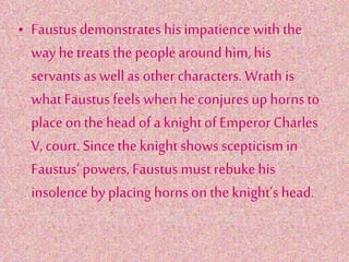 • Faustus demonstrates his impatience with the
way hetreats the peoplearoundhim,his
servants as well as other characters. Wrath is
what Faustus feels when he conjures uphorns to
place onthe headof a knightof Emperor Charles
V, court. Sincethe knightshows scepticism in
Faustus’ powers, Faustus must rebukehis
insolenceby placing hornson the knight’s head.
 