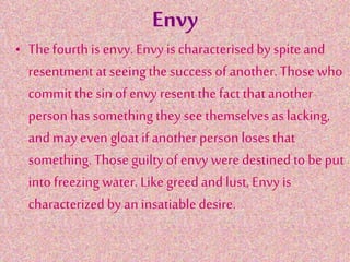 Envy
• The fourth is envy. Envy is characterisedby spiteand
resentment at seeingthe success of another. Those who
commit the sin of envy resent the fact that another
person has something they see themselvesas lacking,
and may even gloat if another person losesthat
something. Those guilty of envy were destined to be put
into freezing water. Like greedand lust, Envy is
characterized by an insatiabledesire.
 