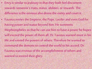 • Envy is similar to jealousy in that they both feel discontent
towards someone's traits, status, abilities, or rewards. The
difference is the envious also desire the entity and covet it.
• Faustus envies the Emperor, the Pope, Lucifer and even God for
having power and status beyond him. He summons
Mephistopheles so that he can use him to have a power he hopes
will exceed the power of them all. Dr. Faustus wanted more in his
life and envied the powers of others. Therefore he wanted to
command the demons to control the world to his accord. Dr.
Faustus was envious of the accomplishment of others and
wanted to exceed their glory.
 