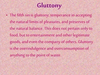 Gluttony
• The fifth sin is gluttony;temperance in accepting
the natural limits of pleasures,and preserves of
the natural balance. This doesnot pertain onlyto
food,but to entertainment andother legitimate
goods,and even the companyof others. Gluttony
is the overindulgenceand overconsumptionof
anythingto the pointof waste.
 