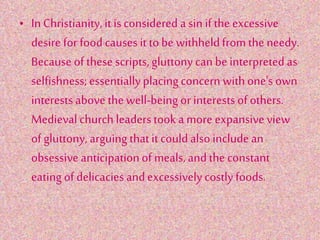 • In Christianity,it isconsidered a sin if the excessive
desire for foodcauses it tobe withheldfrom the needy.
Because of these scripts,gluttony can be interpreted as
selfishness;essentiallyplacingconcern withone's own
interestsabove the well-being or interestsof others.
Medieval church leaderstook a more expansive view
of gluttony, arguing thatit couldalsoincludean
obsessiveanticipationof meals, andthe constant
eating of delicacies andexcessivelycostlyfoods.
 