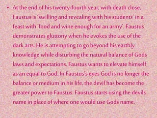 • At the end of his twenty-fourth year, with death close,
Faustusis ‘swillingandrevealing with hisstudents’in a
feast with ‘foodand wine enough for an army’. Faustus
demonstratesgluttony when he evokes the use of the
dark arts. He is attemptingto go beyond his earthly
knowledge whiledisturbingthe naturalbalance of Gods
lawsand expectations.Faustuswants to elevate himself
as an equalto God. In Faustus’s eyes God is no longer the
balanceor medium in his life, the devil hasbecome the
greater power to Faustus.Faustusstartsusing the devils
name in place of where one woulduse Gods name.
 