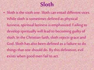 Sloth
• Slothis the sixth one.Sloth can entail differentvices.
Whilesloth is sometimes definedas physical
laziness, spiritual laziness is emphasized.Failing to
developspiritually willlead to becomingguiltyof
sloth. In the Christian faith, sloth rejectsgrace and
God.Sloth has also been definedas a failure to do
things that oneshoulddo.By this definition,evil
exists when goodmenfail to act.
 