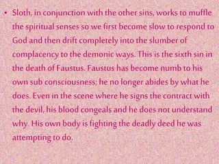 • Sloth,in conjunction withthe other sins, works to muffle
thespiritualsensesso we first become slow to respond to
Godand then driftcompletelyinto theslumber of
complacency to thedemonic ways. This is thesixth sin in
thedeath of Faustus.Faustus has become numb to his
own sub consciousness; he nolongerabidesby what he
does. Evenin the scenewhere he signs thecontract with
thedevil,his bloodcongealsand hedoes not understand
why. His own body is fightingthedeadly deedhe was
attempting todo.
 