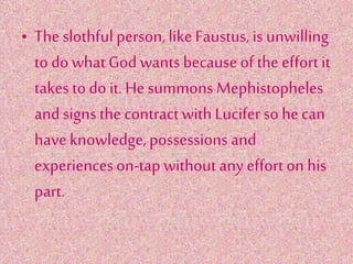 • The slothful person,likeFaustus, is unwilling
to do whatGod wants becauseof the effortit
takes todo it.Hesummons Mephistopheles
and signs the contractwith Luciferso hecan
haveknowledge,possessions and
experienceson-tap without any effort on his
part.
 