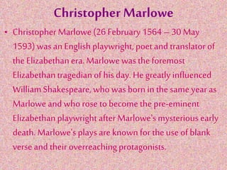 Christopher Marlowe
• Christopher Marlowe (26 February 1564– 30 May
1593) was an Englishplaywright, poet and translator of
theElizabethanera. Marlowe was the foremost
Elizabethantragedianof his day. Hegreatly influenced
WilliamShakespeare,who was born in thesame year as
Marlowe and who rose to become the pre-eminent
Elizabethanplaywright afterMarlowe'smysterious early
death. Marlowe's plays are known for theuse of blank
verseand their overreachingprotagonists.
 