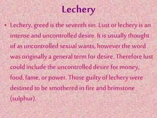 Lechery
• Lechery, greed is the seventh sin. Lust or lechery is an
intense and uncontrolleddesire. It is usually thought
of as uncontrolledsexual wants, however the word
was originallya general term for desire. Therefore lust
couldincludethe uncontrolleddesire formoney,
food,fame, orpower. Those guiltyof lechery were
destined to be smothered infireand brimstone
(sulphur).
 