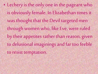 • Lechery is the only one in the pageant who
is obviously female. In Elizabethan times it
was thought that the Devil targeted men
through women who, like Eve, were ruled
by their appetites rather than reason, given
to delusional imaginings and far too feeble
to resist temptation.
 