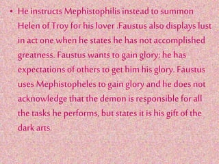 • He instructs Mephistophilisinstead to summon
Helen of Troy for his lover .Faustus also displays lust
in act one when he states he has not accomplished
greatness. Faustus wants to gain glory; he has
expectations of others to get himhis glory. Faustus
uses Mephistophelesto gain glory and he does not
acknowledgethat the demonis responsiblefor all
the tasks he performs, but states it is his gift ofthe
dark arts.
 