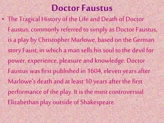 Doctor Faustus
• The TragicalHistory ofthe Life and Deathof Doctor
Faustus, commonly referredto simply as Doctor Faustus,
is a play by ChristopherMarlowe, based on the German
story Faust, in whicha man sellshis soul to the devilfor
power, experience,pleasureand knowledge.Doctor
Faustus was first published in1604, elevenyears after
Marlowe's deathand at least10 years afterthe first
performance of the play. It is the most controversial
Elizabethanplay outsideof Shakespeare.
 