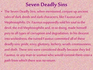 Seven Deadly Sins
• TheSeven DeadlySins,whenmentioned,conjureupancient
talesof darkdeeds anddarkcharacters,like Faustusand
Mephistophilis.Dr. Faustus supposedlysold his soul tothe
devil, theevil Mephistophilisand,in so doing,made himself
prey toall types of corruptionanddegradation.Inhis descent
intowickedness,theruined Faustuscommittedall of these
deadlysins: pride,envy, gluttony,lechery, wrath,covetousness,
andsloth.These sinswere considereddeadlybecausetheyled
Faustus,or anyman orwomanwhowouldcommitthemontoa
pathfrom whichtherewas no return.
 