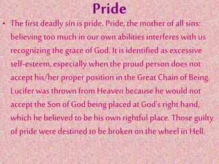 Pride
• The first deadly sin is pride. Pride, the mother of all sins:
believing too much in our own abilities interferes with us
recognizing the grace of God. It is identified as excessive
self-esteem,especially when the proud person does not
accept his/her proper position in the Great Chain of Being.
Lucifer was thrown from Heaven because he would not
accept the Son of God being placed at God’s right hand,
which he believed to be his own rightful place. Those guilty
of pride were destined to be broken on the wheel in Hell.
 