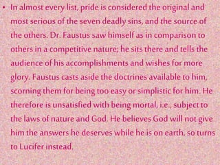 • In almost every list,pride isconsideredthe originaland
most serious of the sevendeadly sins, and the source of
theothers. Dr. Faustus saw himself as in comparison to
others in a competitivenature; he sitsthere and tells the
audienceof his accomplishments andwishes for more
glory. Faustuscasts asidethe doctrinesavailableto him,
scorning them for beingtoo easyor simplisticfor him. He
therefore is unsatisfiedwith beingmortal, i.e., subjectto
thelaws of nature andGod. He believesGod will not give
him the answers he deserveswhile heis on earth, soturns
to Lucifer instead.
 