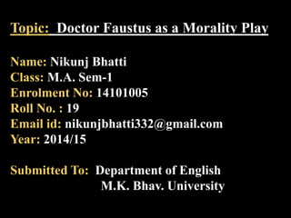 Topic: Doctor Faustus as a Morality Play 
Name: Nikunj Bhatti 
Class: M.A. Sem-1 
Enrolment No: 14101005 
Roll No. : 19 
Email id: nikunjbhatti332@gmail.com 
Year: 2014/15 
Submitted To: Department of English 
M.K. Bhav. University 
 