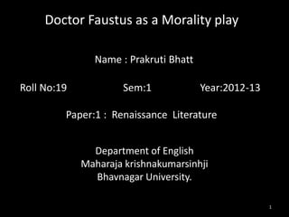 Doctor Faustus as a Morality play

               Name : Prakruti Bhatt

Roll No:19           Sem:1             Year:2012-13

         Paper:1 : Renaissance Literature


               Department of English
             Maharaja krishnakumarsinhji
               Bhavnagar University.

                                                      1
 