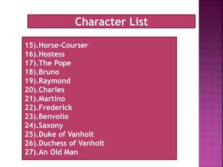 15).Horse-Courser
16).Hostess
17).The Pope
18).Bruno
19).Raymond
20).Charles
21).Martino
22).Frederick
23).Benvolio
24).Saxony
25).Duke of Vanholt
26).Duchess of Vanholt
27).An Old Man
Character List
 