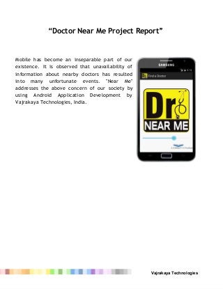 “Doctor Near Me Project Report”
Mobile has become an inseparable part of our
existence. It is observed that unavailability of
information about nearby doctors has resulted
into many unfortunate events. "Near Me"
addresses the above concern of our society by
using Android Application Development by
Vajrakaya Technologies, India.
 
 
Vajrakaya Technologies 
 
 
 