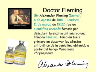 Doctor Fleming
Sir Alexander Fleming (Darvel,
6 de agosto de 1881 – Londres,
11 de marzo de 1955) fue un
científico escocés famoso por
descubrir la enzima antimicrobiana
llamada lisozima. También fue el
primero en observar los efectos
antibiótico de la penicilina obtenido a
partir del hongo Penicillium
chrysogenum
 