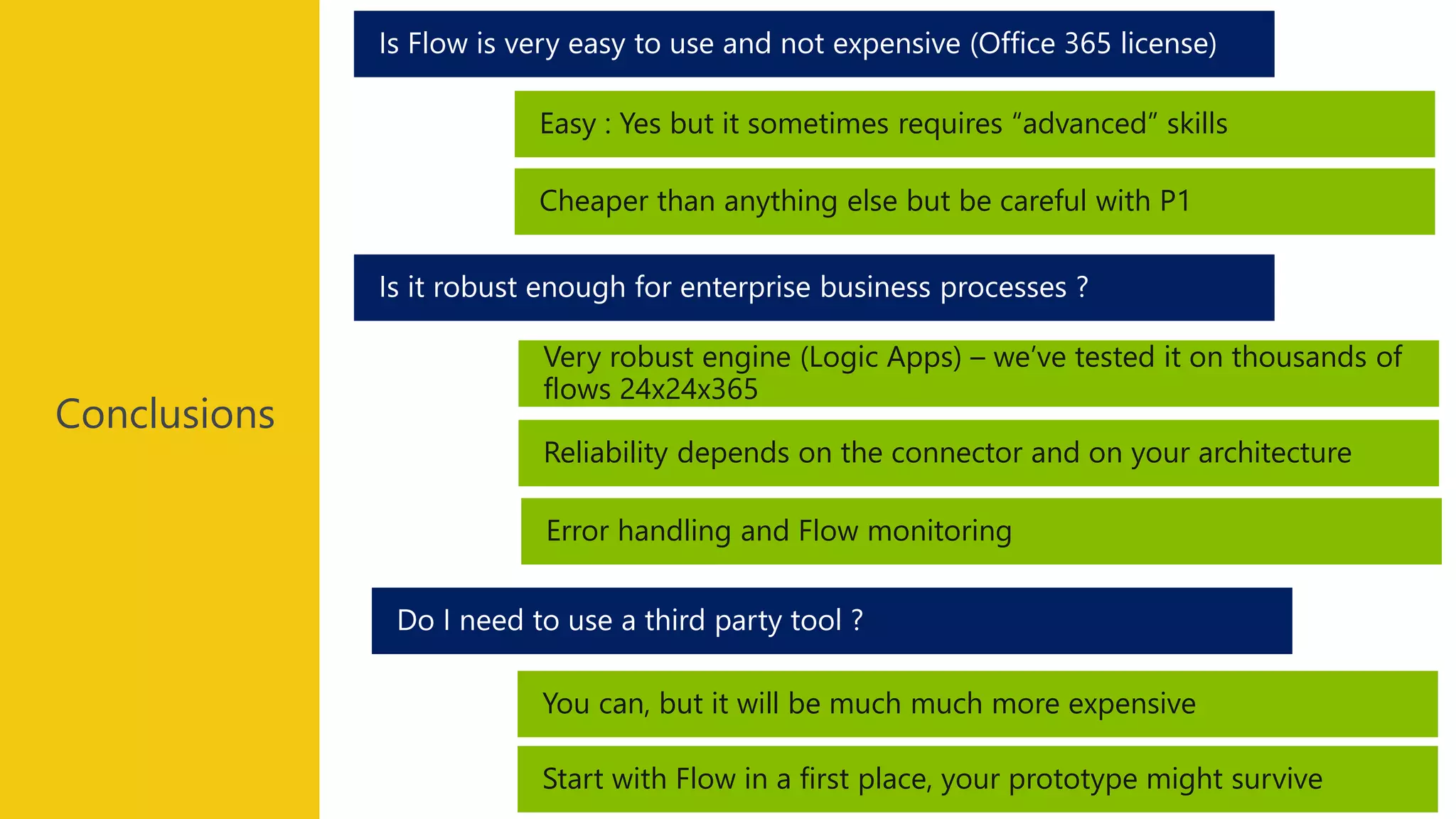 Conclusions
You can, but it will be much much more expensive
Do I need to use a third party tool ?
Is it robust enough for enterprise business processes ?
Is Flow is very easy to use and not expensive (Office 365 license)
Easy : Yes but it sometimes requires “advanced” skills
Cheaper than anything else but be careful with P1
Very robust engine (Logic Apps) – we’ve tested it on thousands of
flows 24x24x365
Reliability depends on the connector and on your architecture
Error handling and Flow monitoring
Start with Flow in a first place, your prototype might survive
 