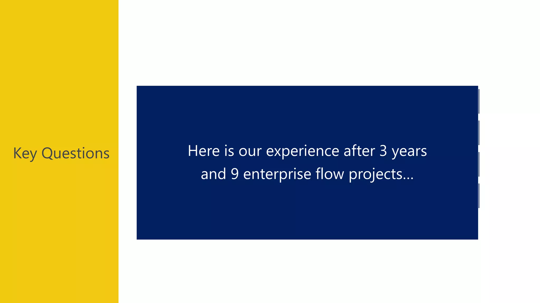 Key Questions
Any Flow showstopper ?
Do I need to use a third party tool ?
Robust ?
Very easy ? Expensive ?
Here is our experience after 3 years
and 9 enterprise flow projects…
 