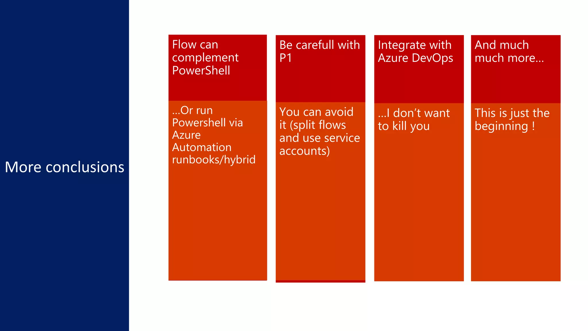 Flow can
complement
PowerShell
Be carefull with
P1
…Or run
Powershell via
Azure
Automation
runbooks/hybrid
You can avoid
it (split flows
and use service
accounts)
Integrate with
Azure DevOps
…I don’t want
to kill you
https://docs.microsoft.com/en-us/business-applications-release-
notes/April19/microsoft-flow/
And much
much more…
This is just the
beginning !
 