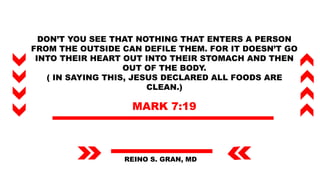 DON’T YOU SEE THAT NOTHING THAT ENTERS A PERSON
FROM THE OUTSIDE CAN DEFILE THEM. FOR IT DOESN’T GO
INTO THEIR HEART OUT INTO THEIR STOMACH AND THEN
OUT OF THE BODY.
( IN SAYING THIS, JESUS DECLARED ALL FOODS ARE
CLEAN.)
MARK 7:19
REINO S. GRAN, MD
 