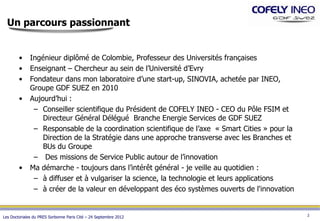 Un parcours passionnant


        •     Ingénieur diplômé de Colombie, Professeur des Universités françaises
        •     Enseignant – Chercheur au sein de l’Université d’Evry
        •     Fondateur dans mon laboratoire d’une start-up, SINOVIA, achetée par INEO,
              Groupe GDF SUEZ en 2010
        •     Aujourd’hui :
               – Conseiller scientifique du Président de COFELY INEO - CEO du Pôle FSIM et
                  Directeur Général Délégué Branche Energie Services de GDF SUEZ
               – Responsable de la coordination scientifique de l’axe « Smart Cities » pour la
                  Direction de la Stratégie dans une approche transverse avec les Branches et
                  BUs du Groupe
               – Des missions de Service Public autour de l’innovation
        •     Ma démarche - toujours dans l’intérêt général - je veille au quotidien :
               – à diffuser et à vulgariser la science, la technologie et leurs applications
               – à créer de la valeur en développant des éco systèmes ouverts de l'innovation


                                                                                                 2
Les Doctoriales du PRES Sorbonne Paris Cité – 24 Septembre 2012
 