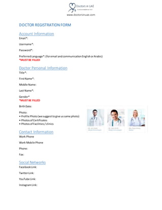 www.doctorsinuae.com
DOCTOR REGISTRATION FORM
Account Information
Email*:
Username*:
Password*:
PreferredLanguage*:(foremail andcommunicationEnglishorArabic)
*MUST BE FILLED
Doctor Personal Information
Title*:
FirstName*:
Middle Name:
Last Name*:
Gender*
*MUST BE FILLED
BirthDate:
Photo:
• Profile Photo(wesuggesttogive ussame photo)
• Photosof Certificates
• Photosof Facilities/clinics
Contact Information
Work Phone
Work Mobile Phone
Phone:
Fax:
Social Networks
FacebookLink:
TwitterLink:
YouTube Link:
InstagramLink:
 
