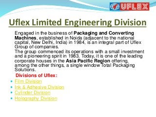 Uflex Limited Engineering Division
Engaged in the business of Packaging and Converting
Machines, established in Noida (adjacent to the national
capital, New Delhi, India) in 1984, is an integral part of Uflex
Group of companies.
The group commenced its operations with a small investment
and a pioneering spirit in 1983. Today, it is one of the leading
corporate houses in the Asia Pacific Region offering,
among the other things, a single window Total Packaging
Solutions.
Divisions of Uflex:
 Film Division
 Ink & Adhesive Division
 Cylinder Division
 Holography Division
 