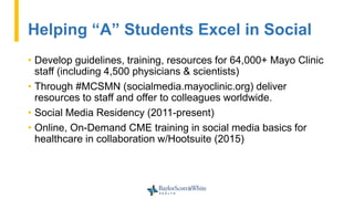 Helping “A” Students Excel in Social
• Develop guidelines, training, resources for 64,000+ Mayo Clinic
staff (including 4,500 physicians & scientists)
• Through #MCSMN (socialmedia.mayoclinic.org) deliver
resources to staff and offer to colleagues worldwide.
• Social Media Residency (2011-present)
• Online, On-Demand CME training in social media basics for
healthcare in collaboration w/Hootsuite (2015)
 