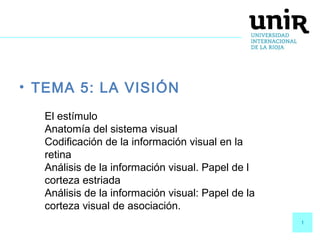 1
• TEMA 5: LA VISIÓN
El estímulo
Anatomía del sistema visual
Codificación de la información visual en la
retina
Análisis de la información visual. Papel de l
corteza estriada
Análisis de la información visual: Papel de la
corteza visual de asociación.
 