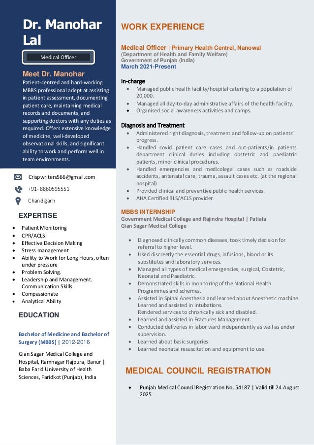 WORK EXPERIENCE
Medical Officer | Primary Health Centrel, Nanowal
(Department of Health and Family Welfare)
Government of Punjab (India)
March 2021-Present
In-charge
• Managed public health facility/hospital catering to a population of
20,000.
• Managed all day-to-day administrative affairs of the health facility.
• Organised social awareness activities and camps.
Diagnosis and Treatment
• Administered right diagnosis, treatment and follow-up on patients’
progress.
• Handled covid patient care cases and out-patients/in patients
department clinical duties including obstetric and paediatric
patients, minor clinical procedures.
• Handled emergencies and medicolegal cases such as roadside
accidents, antenatal care, trauma, assault cases etc. (at the regional
hospital)
• Provided clinical and preventive public health services.
• AHA Certified BLS/ACLS provider.
MBBS INTERNSHIP
Government Medical College and Rajindra Hospital | Patiala
Gian Sagar Medical College
• Diagnosed clinically common diseases, took timely decision for
referral to higher level.
• Used discreetly the essential drugs, infusions, blood or its
substitutes and laboratory services.
• Managed all types of medical emergencies, surgical, Obstetric,
Neonatal and Paediatric.
• Demonstrated skills in monitoring of the National Health
Programmes and schemes.
• Assisted in Spinal Anesthesia and learned about Anesthetic machine.
Learned and assisted in intubations.
Rendered services to chronically sick and disabled.
• Learned and assisted in Fractures Management.
• Conducted deliveries in labor ward independently as well as under
supervision.
• Learned about basic surgeries.
• Learned neonatal resuscitation and equipment to use.
MEDICAL COUNCIL REGISTRATION
• Punjab Medical Council Registration No. 54187 | Valid till 24 August
2025
Dr. Manohar
Lal
Meet Dr. Manohar
Patient-centred and hard-working
MBBS professional adept at assisting
in patient assessment, documenting
patient care, maintaining medical
records and documents, and
supporting doctors with any duties as
required. Offers extensive knowledge
of medicine, well-developed
observational skills, and significant
ability to work and perform well in
team environments.
Crispwriters566@gmail.com
+91- 8860595551
Chandigarh
EXPERTISE
• Patient Monitoring
• CPR/ACLS
• Effective Decision Making
• Stress management
• Ability to Work for Long Hours, often
under pressure
• Problem Solving.
• Leadership and Management.
Communication Skills
• Compassionate
• Analytical Ability
EDUCATION
Bachelor of Medicine and Bachelor of
Surgery (MBBS) | 2012-2016
Gian Sagar Medical College and
Hospital, Ramnagar Rajpura, Banur |
Baba Farid University of Health
Sciences, Faridkot (Punjab), India
Medical Officer
 