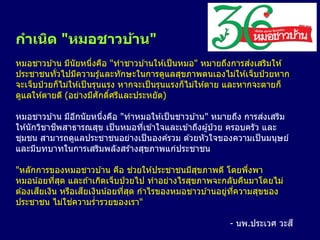 กาเนิด "หมอชาวบ้าน"
หมอชาวบ ้าน มีนัยหนึ่งคือ "ทาชาวบ ้านให ้เป็นหมอ" หมายถึงการส่งเสริมให ้
ประชาชนทั่วไปมีความรู้และทักษะในการดูแลสุขภาพตนเองไม่ให ้เจ็บป่ วยหาก
จะเจ็บป่ วยก็ไม่ให ้เป็นรุนแรง หากจะเป็นรุนแรงก็ไม่ให ้ตาย และหากจะตายก็
ดูแลให ้ตายดี (อย่างมีศักดิ์ศรีและประหยัด)
หมอชาวบ ้าน มีอีกนัยหนึ่งคือ "ทาหมอให ้เป็นชาวบ ้าน" หมายถึง การส่งเสริม
ให ้นักวิชาชีพสาธารณสุข เป็นหมอที่เข ้าใจและเข ้าถึงผู้ป่ วย ครอบครัว และ
ชุมชน สามารถดูแลประชาชนอย่างเป็นองค์รวม ด ้วยหัวใจของความเป็นมนุษย์
และมีบทบาทในการเสริมพลังสร้างสุขภาพแก่ประชาชน
"หลักการของหมอชาวบ ้าน คือ ช่วยให ้ประชาชนมีสุขภาพดี โดยพึ่งพา
หมอน้อยที่สุด และถ ้าเกิดเจ็บป่ วยไป ทาอย่างไรสุขภาพจะกลับคืนมาโดยไม่
ต ้องเสียเงิน หรือเสียเงินน้อยที่สุด กาไรของหมอชาวบ ้านอยู่ที่ความสุขของ
ประชาชน ไม่ใช่ความร่ารวยของเรา"
- นพ.ประเวศ วะสี
 