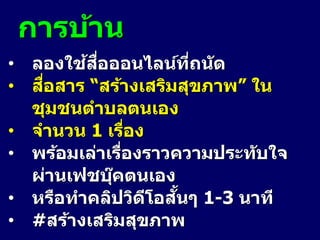 การบ้าน
• ลองใช้สื่อออนไลน์ที่ถนัด
• สื่อสาร “สร้างเสริมสุขภาพ” ใน
ชุมชนตาบลตนเอง
• จานวน 1 เรื่อง
• พร้อมเล่าเรื่องราวความประทับใจ
ผ่านเฟชบุ๊คตนเอง
• หรือทาคลิปวิดีโอสั้นๆ 1-3 นาที
• #สร้างเสริมสุขภาพ
 