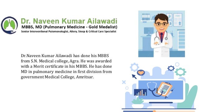 Dr.Naveen Kumar Ailawadi has done his MBBS
from S.N. Medical college, Agra. He was awarded
with a Merit certificate in his MBBS. He has done
MD in pulmonary medicine in first division from
government Medical College, Amritsar.
 