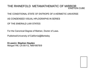 THE RHINEFOLD METAMATHEMATIC OF MIRROR
                                                       EINSTEIN CUBE

THE CONDITIONAL STATE OF ENTROPE OF A HERMETIC UNIVERSE

AS CONDENSED VISUAL HPLOGRAPHS IN SERIES

OF THE EMERALD LAW STATES


For the Canonical Degree of Matrian, Doctor of Laws.

Published/University of California@Berkeley


D.Law(c). Stephen Hayden
Morgan Hill, CA 95112, N8916678/9
 