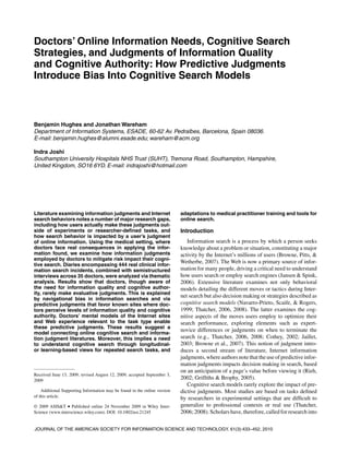 Doctors’ Online Information Needs, Cognitive Search 
Strategies, and Judgments of Information Quality 
and Cognitive Authority: How Predictive Judgments 
Introduce Bias Into Cognitive Search Models 
Benjamin Hughes and JonathanWareham 
Department of Information Systems, ESADE, 60-62 Av. Pedralbes, Barcelona, Spain 08036. 
E-mail: benjamin.hughes@alumni.esade.edu; wareham@acm.org 
Indra Joshi 
Southampton University Hospitals NHS Trust (SUHT), Tremona Road, Southampton, Hampshire, 
United Kingdom, SO16 6YD. E-mail: indrajoshi@hotmail.com 
Literature examining information judgments and Internet 
search behaviors notes a number of major research gaps, 
including how users actually make these judgments out-side 
of experiments or researcher-defined tasks, and 
how search behavior is impacted by a user’s judgment 
of online information. Using the medical setting, where 
doctors face real consequences in applying the infor-mation 
found, we examine how information judgments 
employed by doctors to mitigate risk impact their cogni-tive 
search. Diaries encompassing 444 real clinical infor-mation 
search incidents, combined with semistructured 
interviews across 35 doctors, were analyzed via thematic 
analysis. Results show that doctors, though aware of 
the need for information quality and cognitive author-ity, 
rarely make evaluative judgments. This is explained 
by navigational bias in information searches and via 
predictive judgments that favor known sites where doc-tors 
perceive levels of information quality and cognitive 
authority. Doctors’ mental models of the Internet sites 
and Web experience relevant to the task type enable 
these predictive judgments. These results suggest a 
model connecting online cognitive search and informa-tion 
judgment literatures. Moreover, this implies a need 
to understand cognitive search through longitudinal-or 
learning-based views for repeated search tasks, and 
Received June 13, 2009; revised August 12, 2009; accepted September 3, 
2009 
Additional Supporting Information may be found in the online version 
of this article. 
© 2009 ASIS&T • Published online 24 November 2009 in Wiley Inter- 
Science (www.interscience.wiley.com). DOI: 10.1002/asi.21245 
adaptations to medical practitioner training and tools for 
online search. 
Introduction 
Information search is a process by which a person seeks 
knowledge about a problem or situation, constituting a major 
activity by the Internet’s millions of users (Browne, Pitts, & 
Wetherbe, 2007). TheWeb is now a primary source of infor-mation 
for many people, driving a critical need to understand 
how users search or employ search engines (Jansen & Spink, 
2006). Extensive literature examines not only behavioral 
models detailing the different moves or tactics during Inter-net 
search but also decision making or strategies described as 
cognitive search models (Navarro-Prieto, Scaife, & Rogers, 
1999; Thatcher, 2006, 2008). The latter examines the cog-nitive 
aspects of the moves users employ to optimize their 
search performance, exploring elements such as expert-novice 
differences or judgments on when to terminate the 
search (e.g., Thatcher, 2006, 2008; Cothey, 2002; Jaillet, 
2003; Browne et al., 2007). This notion of judgment intro-duces 
a second stream of literature, Internet information 
judgments, where authors note that the use of predictive infor-mation 
judgments impacts decision making in search, based 
on an anticipation of a page’s value before viewing it (Rieh, 
2002; Griffiths & Brophy, 2005). 
Cognitive search models rarely explore the impact of pre-dictive 
judgments. Most studies are based on tasks defined 
by researchers in experimental settings that are difficult to 
generalize to professional contexts or real use (Thatcher, 
2006; 2008). Scholars have, therefore, called for research into 
JOURNAL OF THE AMERICAN SOCIETY FOR INFORMATION SCIENCE AND TECHNOLOGY, 61(3):433–452, 2010 
 